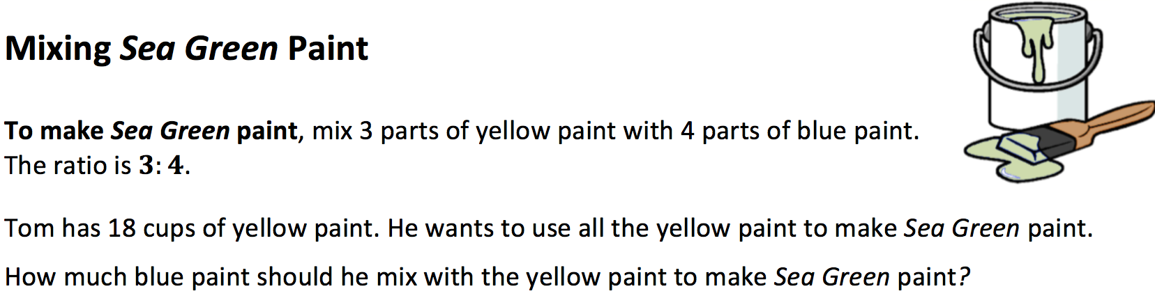A math task with a picture of a paint can and a brush, both with green paint. Mixing Sea Green Paint. To make Sea Green paint, mix 3 parts of yellow paint with 4 parts of blue paint. The ratio is 3:4. Tom has 18 cups of yellow paint. He wants to use all the yellow paint to make Sea Green paint. How much blue paint should he mix with the yellow paint to make Sea Green paint?